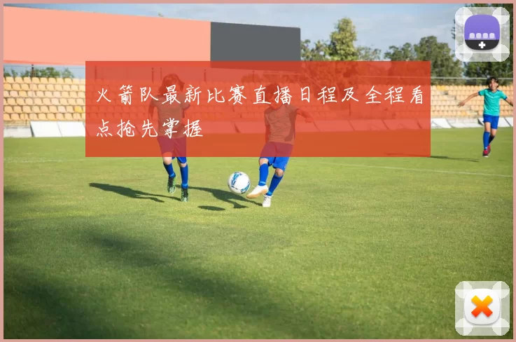 火箭队最新比赛直播日程及全程看点抢先掌握