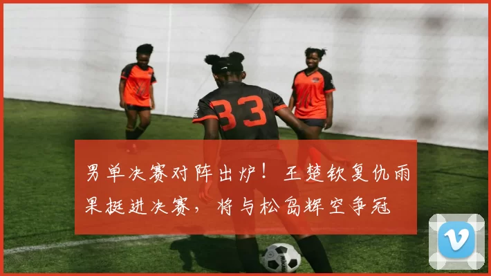 男单决赛对阵出炉！王楚钦复仇雨果挺进决赛，将与松岛辉空争冠