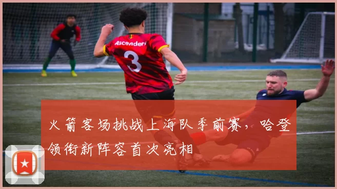 火箭客场挑战上海队季前赛,哈登领衔新阵容首次亮相