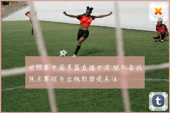 世预赛中国男篮直播开启 球队备战焦点赛程与出线形势受关注