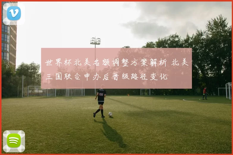 世界杯北美名额调整方案解析 北美三国联合申办后晋级路径变化