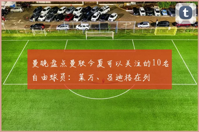 曼晚盘点曼联今夏可以关注的10名自由球员:莱万、吕迪格在列