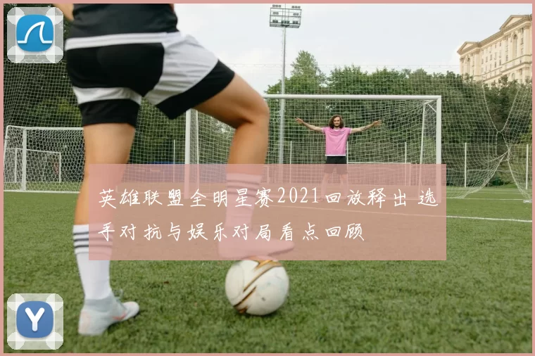 英雄联盟全明星赛2021回放释出 选手对抗与娱乐对局看点回顾