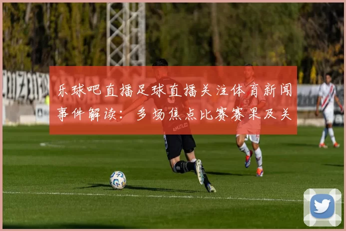 乐球吧直播足球直播关注体育新闻事件解读：多场焦点比赛赛果及关键进球影响