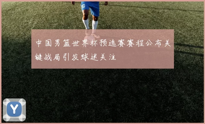 中国男篮世界杯预选赛赛程公布关键战局引发球迷关注