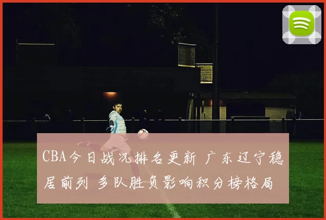 CBA今日战况排名更新 广东辽宁稳居前列 多队胜负影响积分榜格局