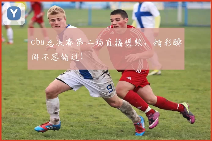 cba总决赛第二场直播视频，精彩瞬间不容错过！