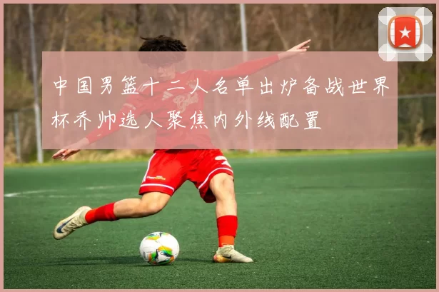 中国男篮十二人名单出炉备战世界杯乔帅选人聚焦内外线配置