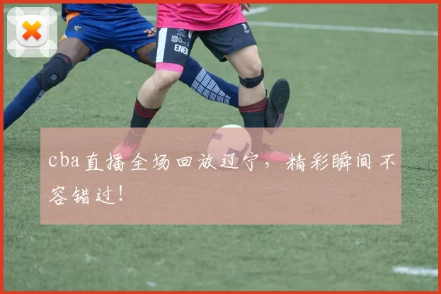 cba直播全场回放辽宁，精彩瞬间不容错过！
