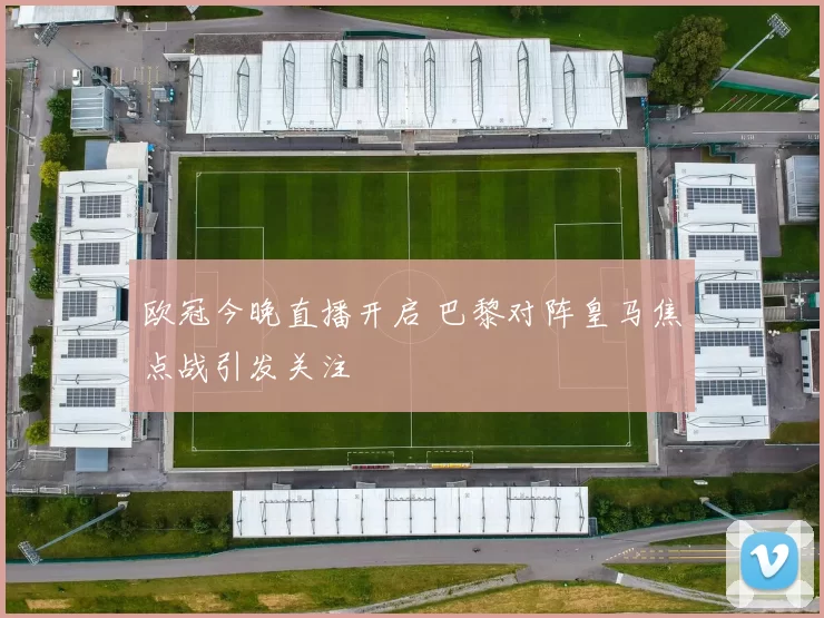 欧冠今晚直播开启 巴黎对阵皇马焦点战引发关注