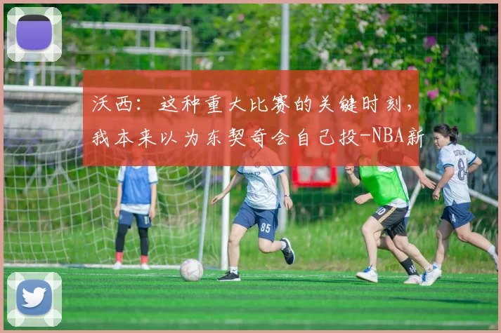 沃西:这种重大比赛的关键时刻,我本来以为东契奇会自己投-NBA新闻