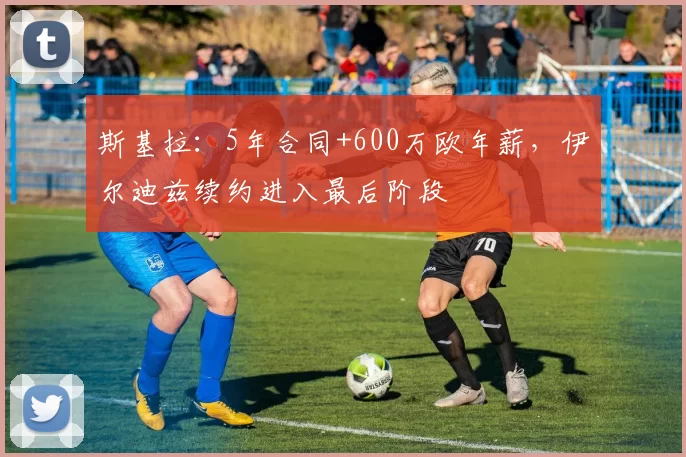 斯基拉：5年合同+600万欧年薪，伊尔迪兹续约进入最后阶段