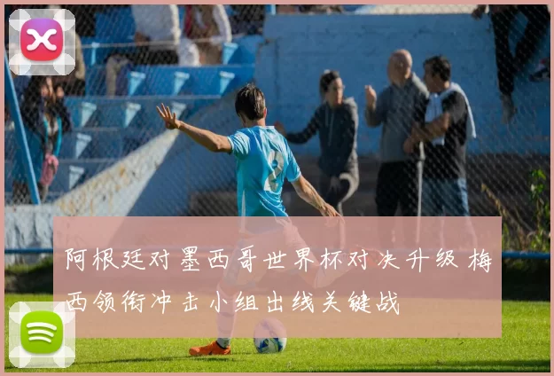 阿根廷对墨西哥世界杯对决升级 梅西领衔冲击小组出线关键战