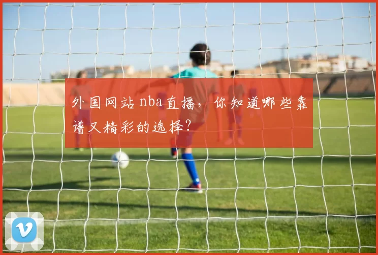 外国网站 nba直播，你知道哪些靠谱又精彩的选择？