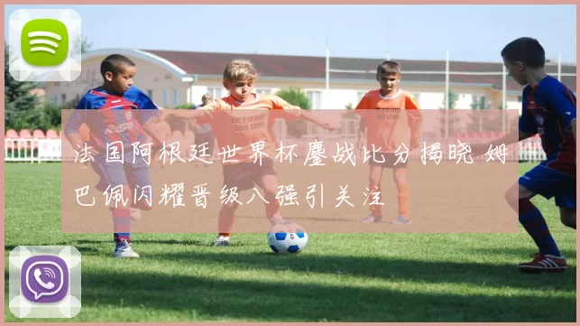 法国阿根廷世界杯鏖战比分揭晓 姆巴佩闪耀晋级八强引关注