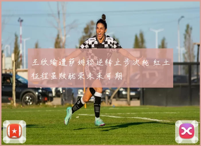 王欣瑜遭萨姆松逆转止步次轮 红土征程虽败犹荣未来可期