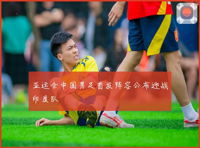 亚运会中国男足首发阵容公布迎战印度队