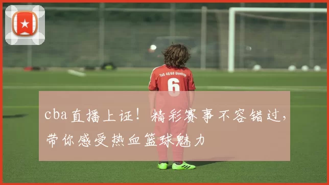 cba直播上证！精彩赛事不容错过，带你感受热血篮球魅力