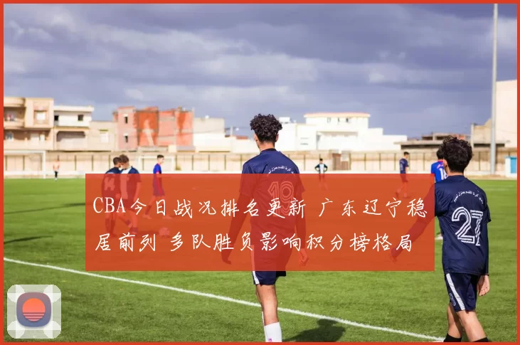 CBA今日战况排名更新 广东辽宁稳居前列 多队胜负影响积分榜格局